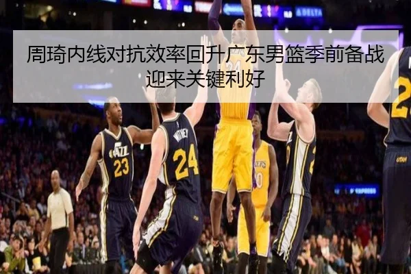 周琦内线对抗效率回升广东男篮季前备战迎来关键利好